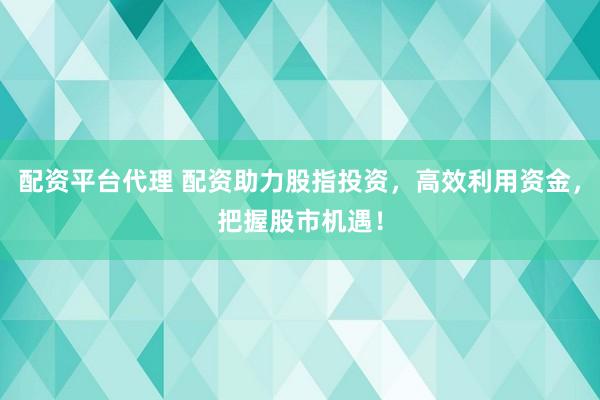 配资平台代理 配资助力股指投资，高效利用资金，把握股市机遇！