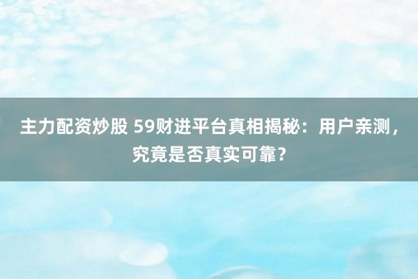 主力配资炒股 59财进平台真相揭秘：用户亲测，究竟是否真实可靠？