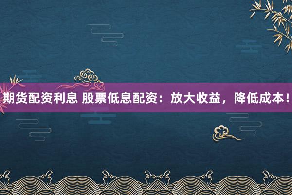 期货配资利息 股票低息配资：放大收益，降低成本！