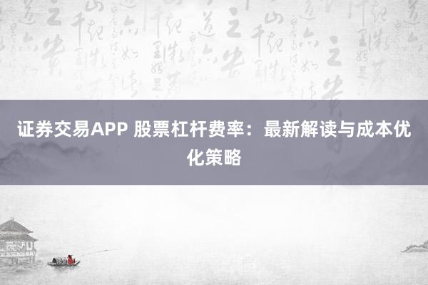证券交易APP 股票杠杆费率：最新解读与成本优化策略