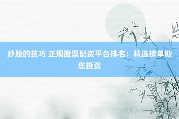 炒股的技巧 正规股票配资平台排名：精选榜单助您投资