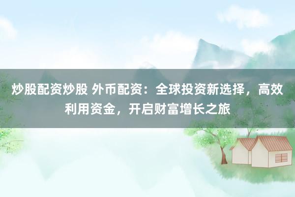 炒股配资炒股 外币配资：全球投资新选择，高效利用资金，开启财富增长之旅