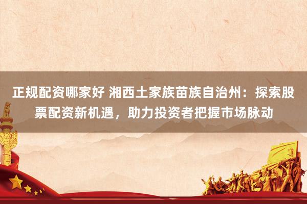 正规配资哪家好 湘西土家族苗族自治州：探索股票配资新机遇，助力投资者把握市场脉动