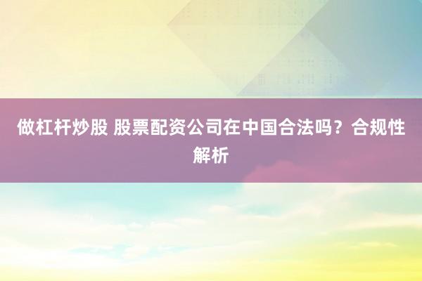 做杠杆炒股 股票配资公司在中国合法吗？合规性解析