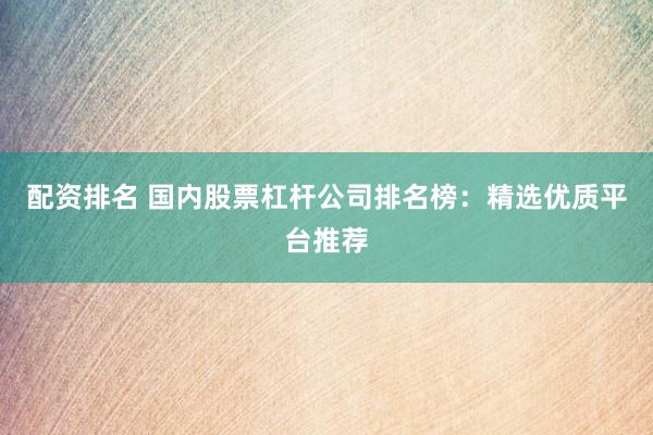 配资排名 国内股票杠杆公司排名榜：精选优质平台推荐