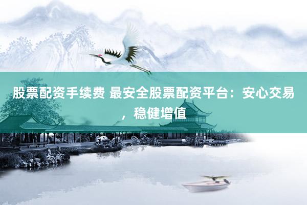 股票配资手续费 最安全股票配资平台：安心交易，稳健增值