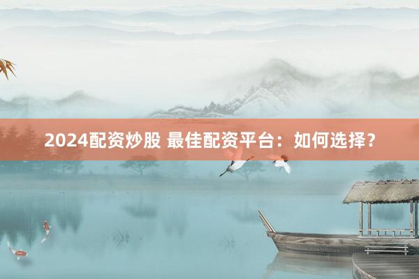 2024配资炒股 最佳配资平台：如何选择？