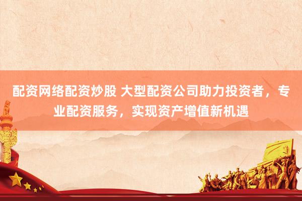 配资网络配资炒股 大型配资公司助力投资者，专业配资服务，实现资产增值新机遇