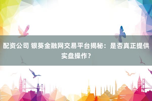 配资公司 银葵金融网交易平台揭秘：是否真正提供实盘操作？