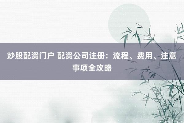 炒股配资门户 配资公司注册：流程、费用、注意事项全攻略