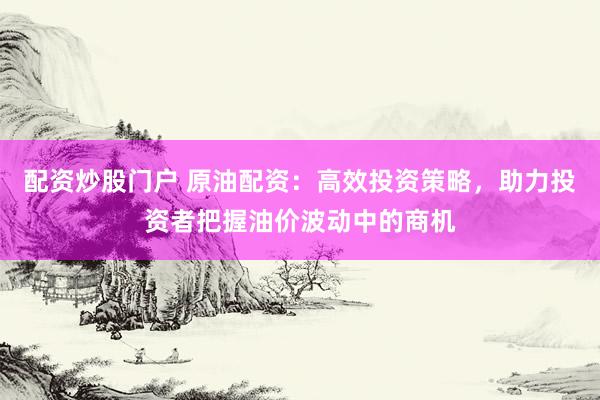 配资炒股门户 原油配资：高效投资策略，助力投资者把握油价波动中的商机