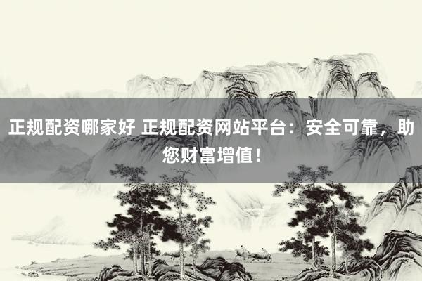正规配资哪家好 正规配资网站平台：安全可靠，助您财富增值！