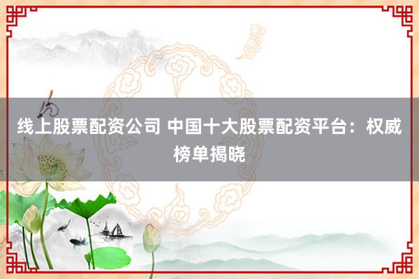 线上股票配资公司 中国十大股票配资平台：权威榜单揭晓