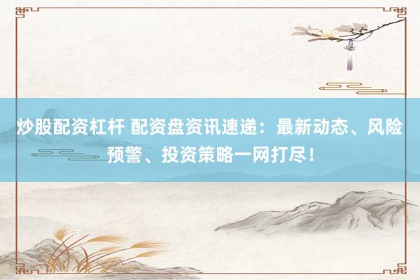 炒股配资杠杆 配资盘资讯速递：最新动态、风险预警、投资策略一网打尽！