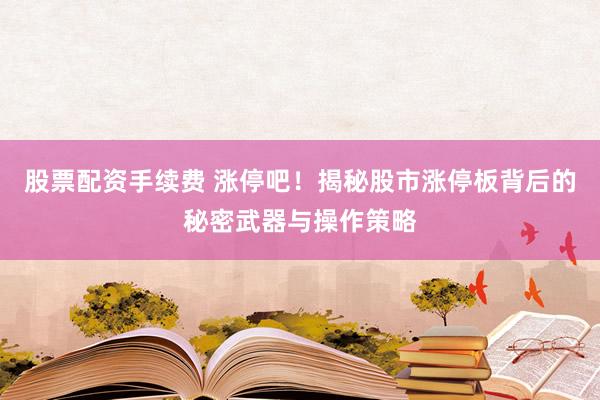 股票配资手续费 涨停吧！揭秘股市涨停板背后的秘密武器与操作策略