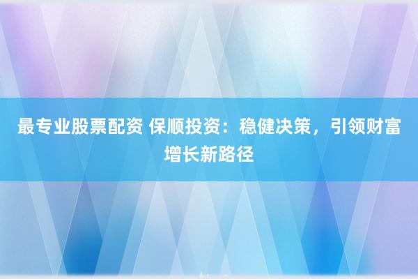 最专业股票配资 保顺投资：稳健决策，引领财富增长新路径