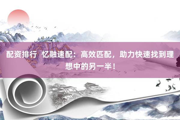 配资排行  忆融速配：高效匹配，助力快速找到理想中的另一半！