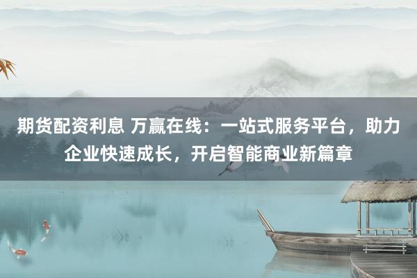 期货配资利息 万赢在线：一站式服务平台，助力企业快速成长，开启智能商业新篇章