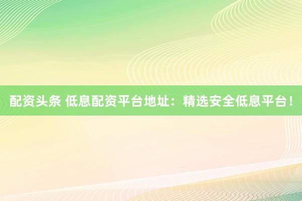 配资头条 低息配资平台地址：精选安全低息平台！