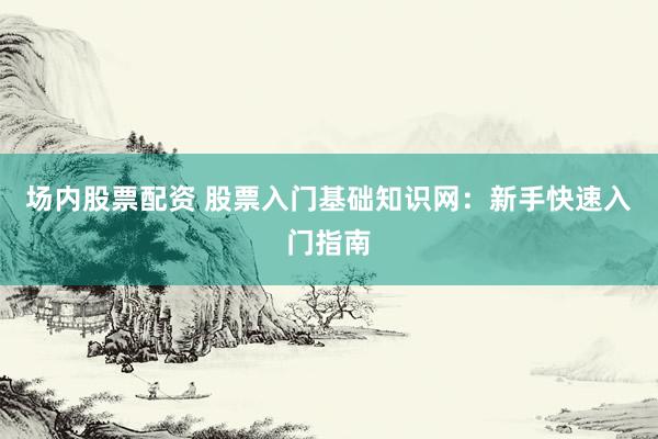 场内股票配资 股票入门基础知识网：新手快速入门指南