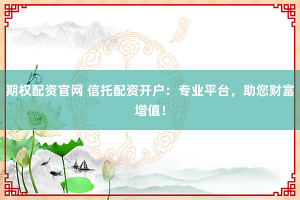期权配资官网 信托配资开户：专业平台，助您财富增值！