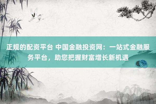 正规的配资平台 中国金融投资网：一站式金融服务平台，助您把握财富增长新机遇