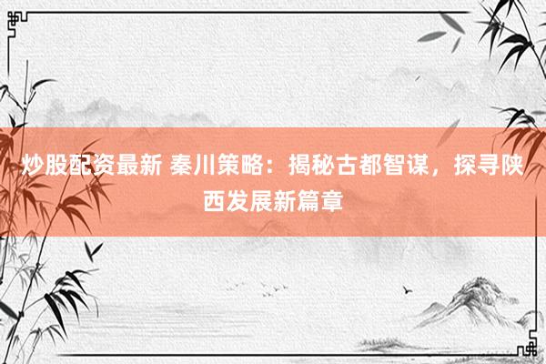 炒股配资最新 秦川策略：揭秘古都智谋，探寻陕西发展新篇章