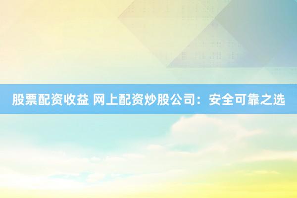 股票配资收益 网上配资炒股公司：安全可靠之选