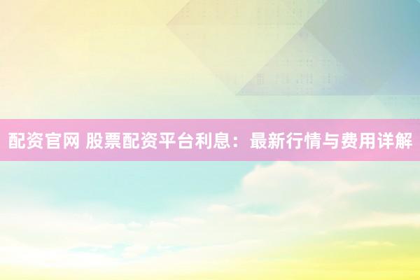 配资官网 股票配资平台利息：最新行情与费用详解