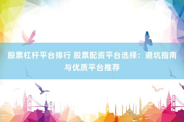 股票杠杆平台排行 股票配资平台选择：避坑指南与优质平台推荐