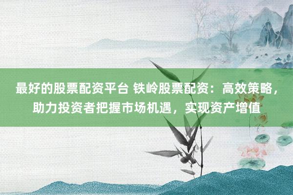最好的股票配资平台 铁岭股票配资：高效策略，助力投资者把握市场机遇，实现资产增值