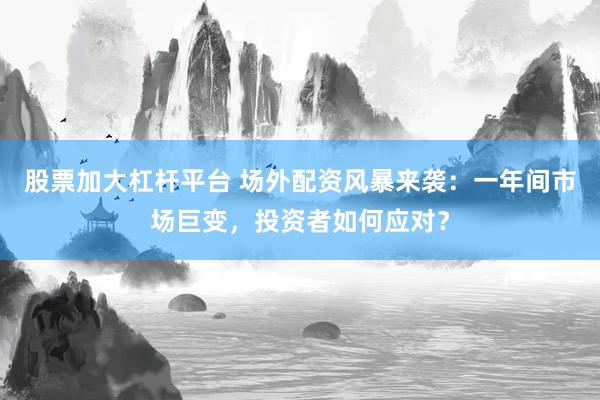 股票加大杠杆平台 场外配资风暴来袭：一年间市场巨变，投资者如何应对？