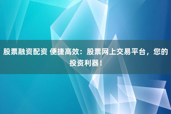 股票融资配资 便捷高效：股票网上交易平台，您的投资利器！