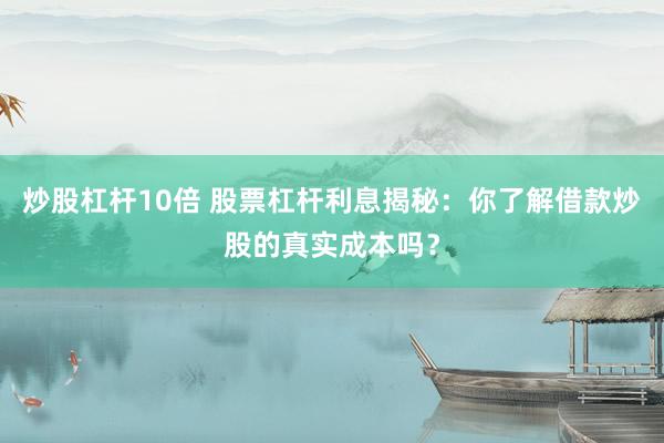 炒股杠杆10倍 股票杠杆利息揭秘：你了解借款炒股的真实成本吗？