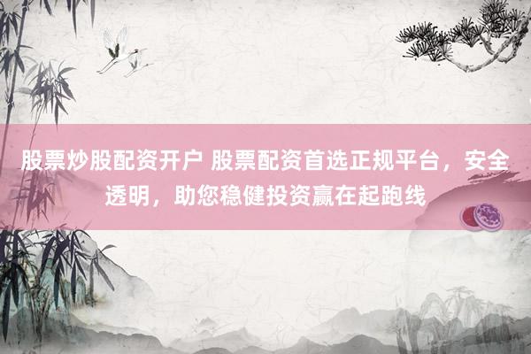 股票炒股配资开户 股票配资首选正规平台，安全透明，助您稳健投资赢在起跑线