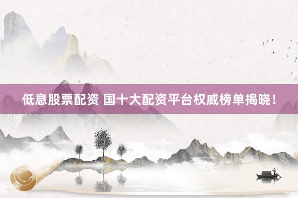 低息股票配资 国十大配资平台权威榜单揭晓！