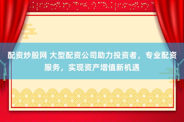 配资炒股网 大型配资公司助力投资者，专业配资服务，实现资产增值新机遇