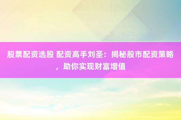 股票配资选股 配资高手刘圣：揭秘股市配资策略，助你实现财富增值