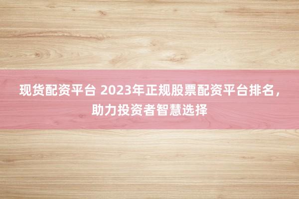 现货配资平台 2023年正规股票配资平台排名，助力投资者智慧选择