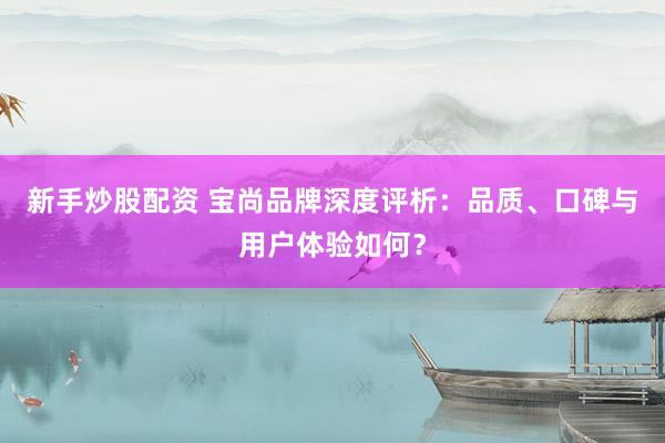 新手炒股配资 宝尚品牌深度评析：品质、口碑与用户体验如何？