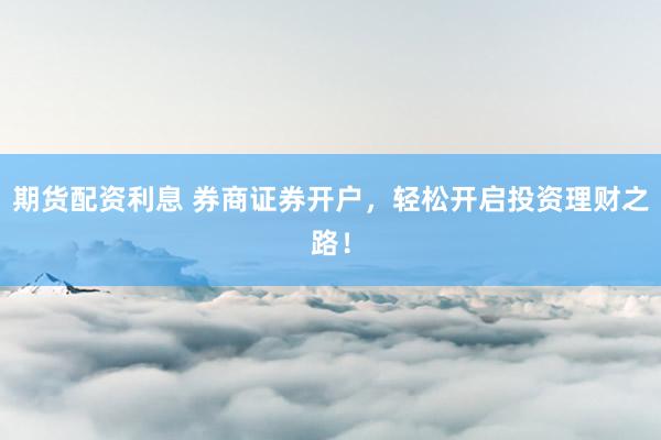 期货配资利息 券商证券开户，轻松开启投资理财之路！