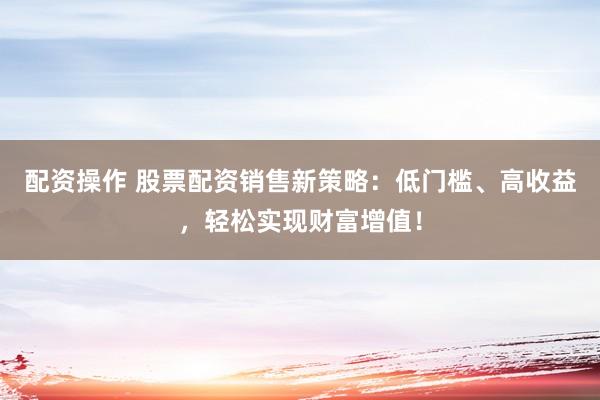 配资操作 股票配资销售新策略：低门槛、高收益，轻松实现财富增值！