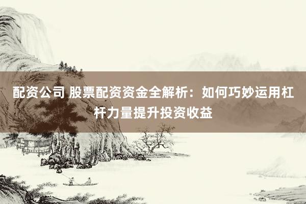 配资公司 股票配资资金全解析：如何巧妙运用杠杆力量提升投资收益