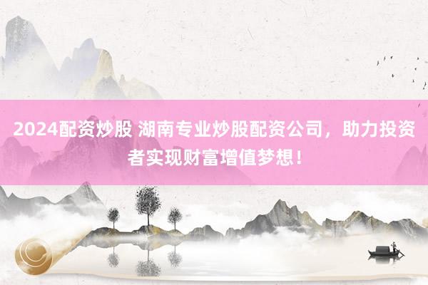 2024配资炒股 湖南专业炒股配资公司，助力投资者实现财富增值梦想！