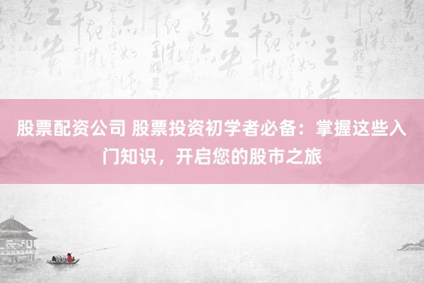股票配资公司 股票投资初学者必备：掌握这些入门知识，开启您的股市之旅