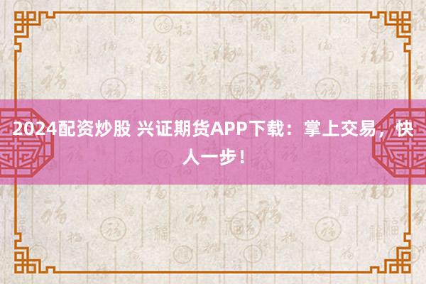 2024配资炒股 兴证期货APP下载：掌上交易，快人一步！