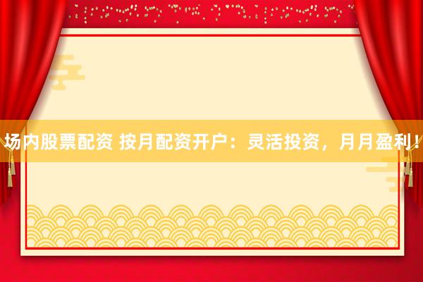 场内股票配资 按月配资开户：灵活投资，月月盈利！