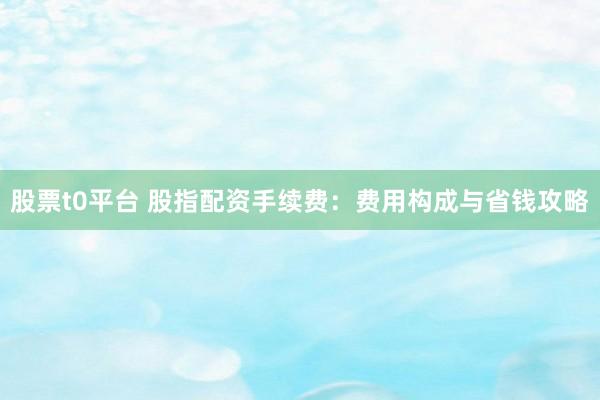 股票t0平台 股指配资手续费：费用构成与省钱攻略