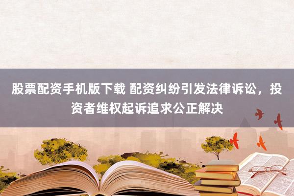 股票配资手机版下载 配资纠纷引发法律诉讼，投资者维权起诉追求公正解决