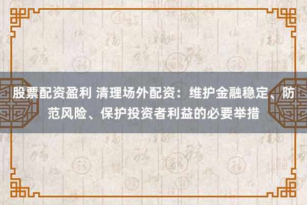 股票配资盈利 清理场外配资：维护金融稳定、防范风险、保护投资者利益的必要举措